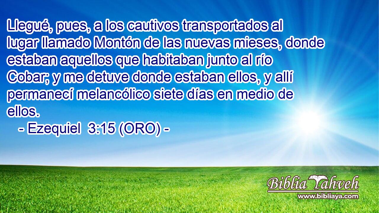  Llegué, pues, a los cautivos transportados al lugar llamado Montón de las nuevas mieses, donde estaban aquellos que habitaban junto al río Cobar; y me detuve donde estaban ellos, y allí permanecí melancólico siete días en medio de ellos. 