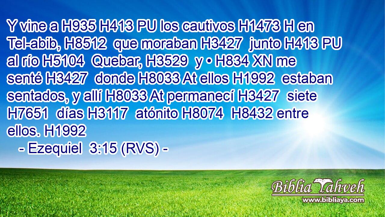 Y vine a H935 H413 PU los cautivos H1473 H en Tel-abib, H8512  que moraban H3427  junto H413 PU al río H5104  Quebar, H3529  y • H834 XN me senté H3427  donde H8033 At ellos H1992  estaban sentados, y allí H8033 At permanecí H3427  siete H7651  días H3117  atónito H8074  H8432 entre ellos. H1992  