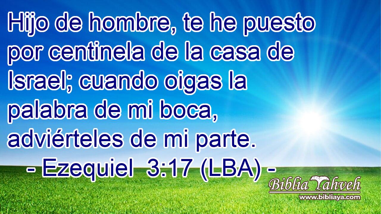 Hijo de hombre, te he puesto por centinela de la casa de Israel; cuando oigas la palabra de mi boca, adviérteles de mi parte.