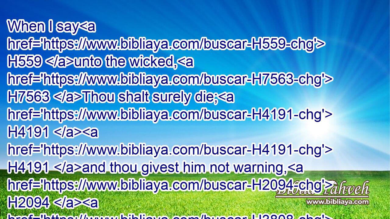 When I say H559 unto the wicked, H7563 Thou shalt surely die; H4191  H4191 and thou givest him not warning, H2094  H3808 nor H3808 speakest H1696 to warn H2094 the wicked H7563 from his wicked H7563 way, H4480  H1870 to save his life; H2421 the same H1931 wicked H7563 man shall die H4191 in his iniquity; H5771 but his blood H1818 will I require H1245 at thine hand. H4480 H3027
