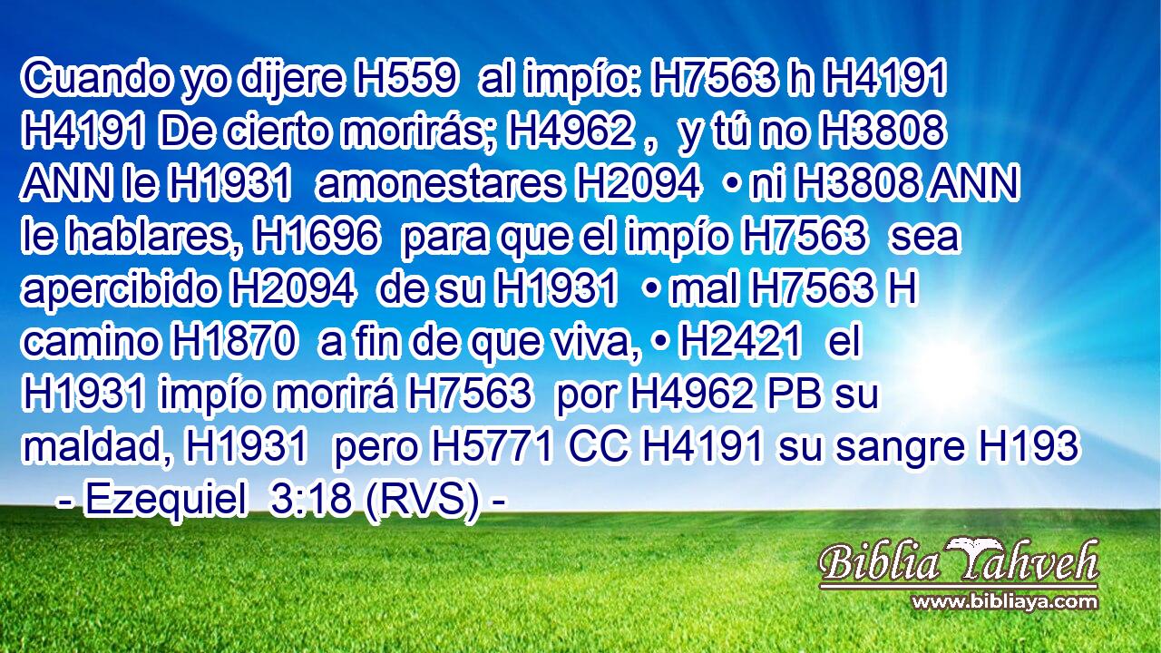 Cuando yo dijere H559  al impío: H7563 h H4191 H4191 De cierto morirás; H4962 ,  y tú no H3808 ANN le H1931  amonestares H2094  • ni H3808 ANN le hablares, H1696  para que el impío H7563  sea apercibido H2094  de su H1931  • mal H7563 H camino H1870  a fin de que viva, • H2421  el H1931 impío morirá H7563  por H4962 PB su maldad, H1931  pero H5771 CC H4191 su sangre H193