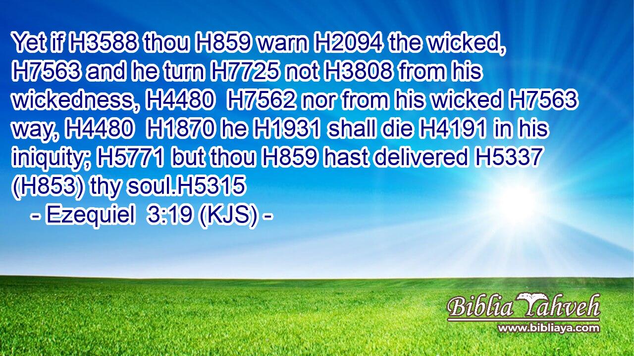 Yet if H3588 thou H859 warn H2094 the wicked, H7563 and he turn H7725 not H3808 from his wickedness, H4480  H7562 nor from his wicked H7563 way, H4480  H1870 he H1931 shall die H4191 in his iniquity; H5771 but thou H859 hast delivered H5337 (H853) thy soul.H5315