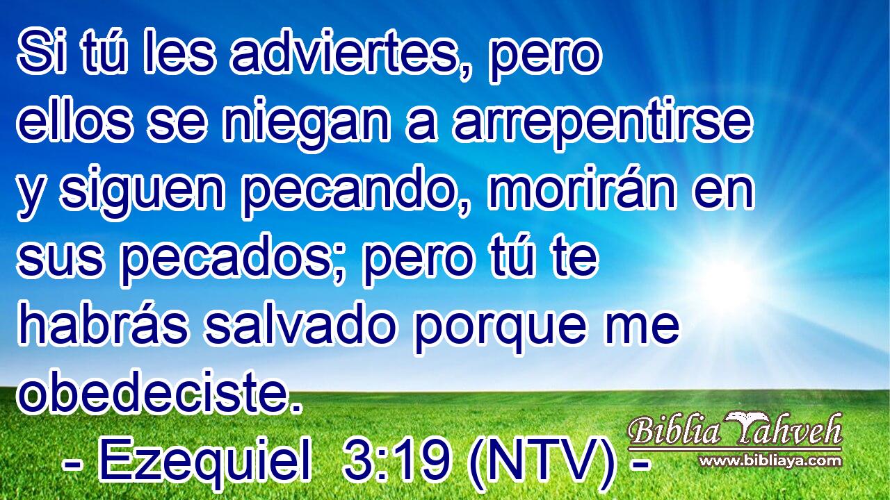 Si tú les adviertes, pero ellos se niegan a arrepentirse y siguen pecando, morirán en sus pecados; pero tú te habrás salvado porque me obedeciste.