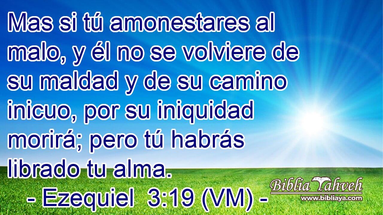  Mas si tú amonestares al malo, y él no se volviere de su maldad y de su camino inicuo, por su iniquidad morirá; pero tú habrás librado tu alma. 