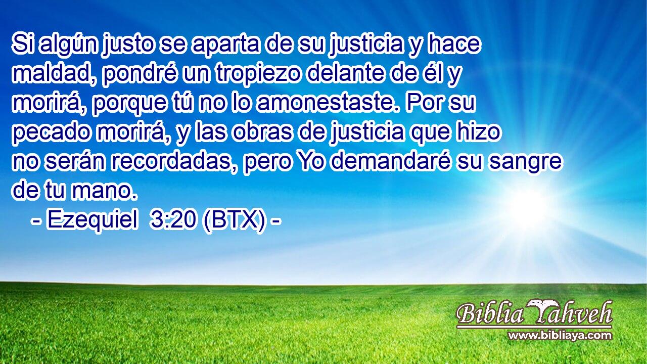 Si algún justo se aparta de su justicia y hace maldad, pondré un tropiezo delante de él y morirá, porque tú no lo amonestaste. Por su pecado morirá, y las obras de justicia que hizo no serán recordadas, pero Yo demandaré su sangre de tu mano.