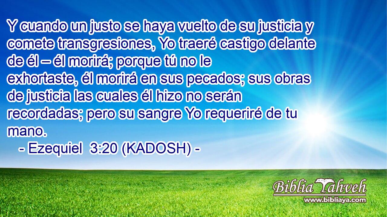  Y cuando un justo se haya vuelto de su justicia y comete transgresiones, Yo traeré castigo delante de él – él morirá; porque tú no le exhortaste, él morirá en sus pecados; sus obras de justicia las cuales él hizo no serán recordadas; pero su sangre Yo requeriré de tu mano. 