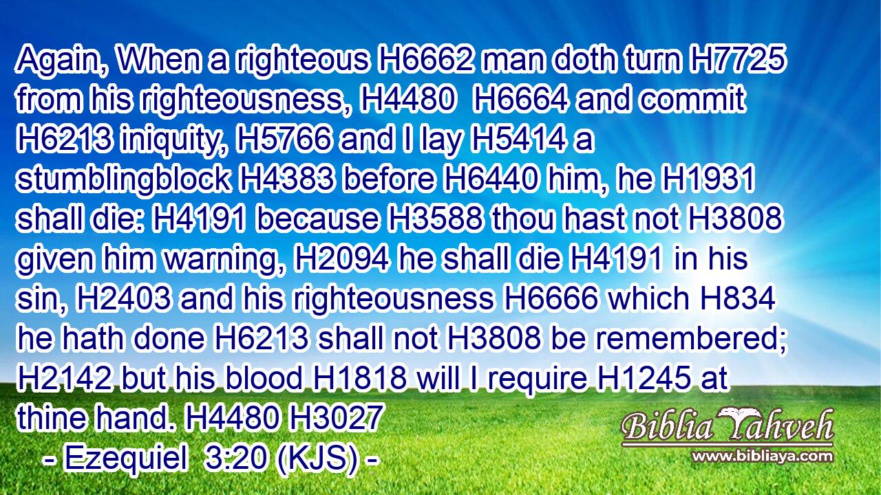 Again, When a righteous H6662 man doth turn H7725 from his righteousness, H4480  H6664 and commit H6213 iniquity, H5766 and I lay H5414 a stumblingblock H4383 before H6440 him, he H1931 shall die: H4191 because H3588 thou hast not H3808 given him warning, H2094 he shall die H4191 in his sin, H2403 and his righteousness H6666 which H834 he hath done H6213 shall not H3808 be remembered; H2142 but his blood H1818 will I require H1245 at thine hand. H4480 H3027