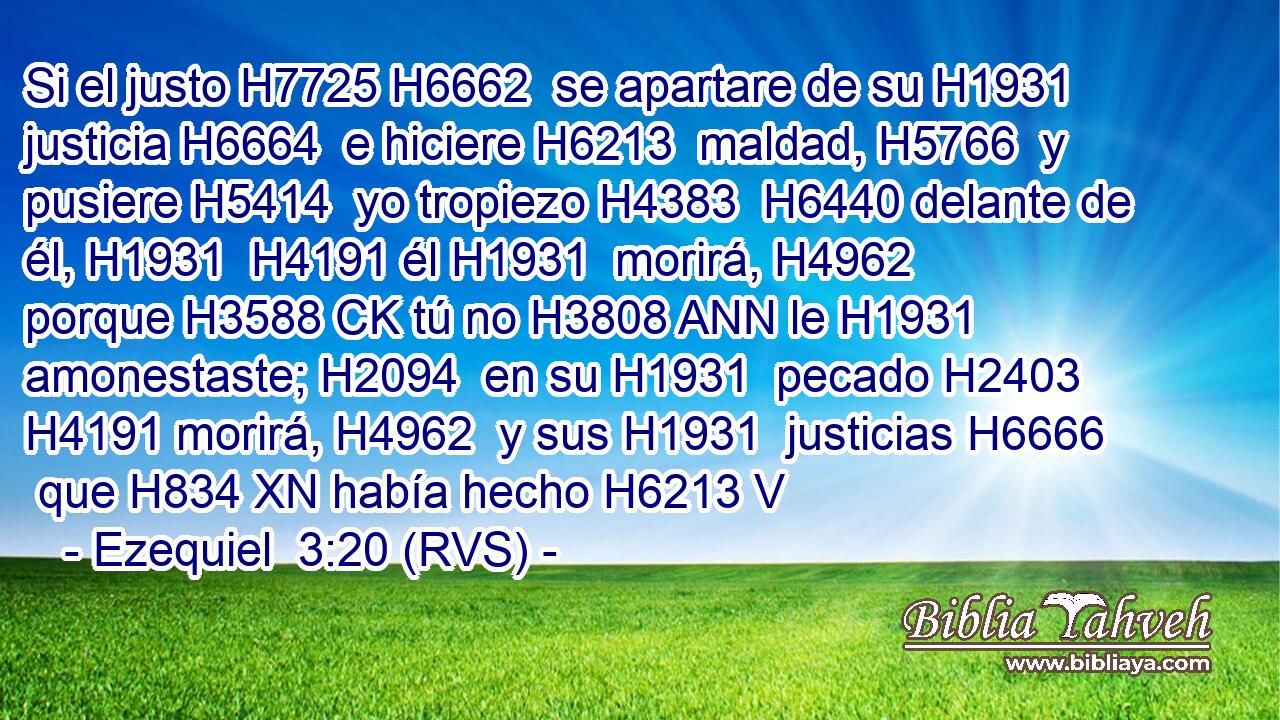 Si el justo H7725 H6662  se apartare de su H1931  justicia H6664  e hiciere H6213  maldad, H5766  y pusiere H5414  yo tropiezo H4383  H6440 delante de él, H1931  H4191 él H1931  morirá, H4962  porque H3588 CK tú no H3808 ANN le H1931  amonestaste; H2094  en su H1931  pecado H2403  H4191 morirá, H4962  y sus H1931  justicias H6666  que H834 XN había hecho H6213 V
