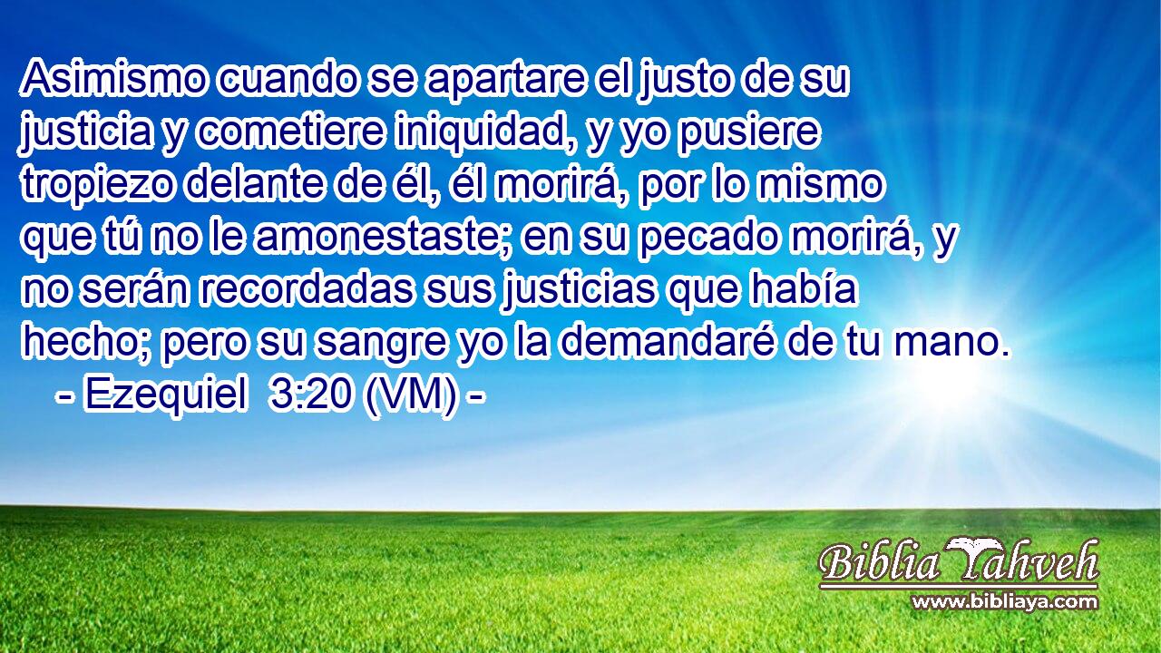  Asimismo cuando se apartare el justo de su justicia y cometiere iniquidad, y yo pusiere tropiezo delante de él, él morirá, por lo mismo que tú no le amonestaste; en su pecado morirá, y no serán recordadas sus justicias que había hecho; pero su sangre yo la demandaré de tu mano. 