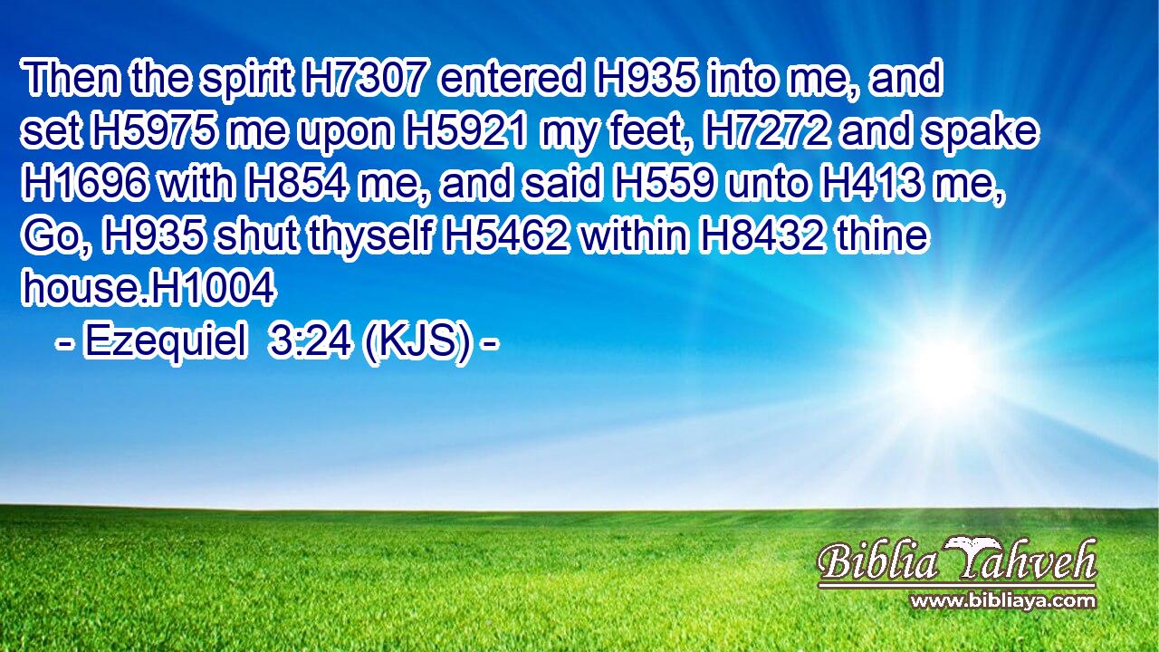 Then the spirit H7307 entered H935 into me, and set H5975 me upon H5921 my feet, H7272 and spake H1696 with H854 me, and said H559 unto H413 me, Go, H935 shut thyself H5462 within H8432 thine house.H1004