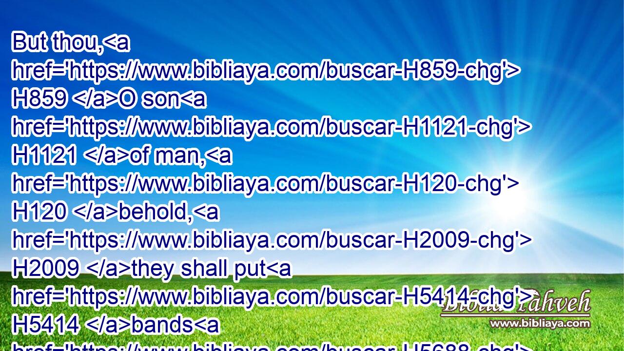 But thou, H859 O son H1121 of man, H120 behold, H2009 they shall put H5414 bands H5688 upon H5921 thee, and shall bind H631 thee with them, and thou shalt not H3808 go out H3318 among H8432 them: