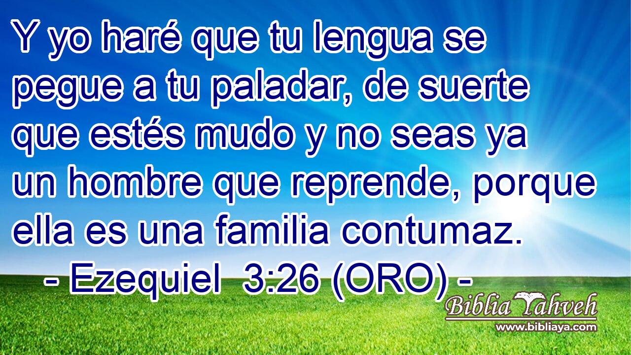  Y yo haré que tu lengua se pegue a tu paladar, de suerte que estés mudo y no seas ya un hombre que reprende, porque ella es una familia contumaz. 