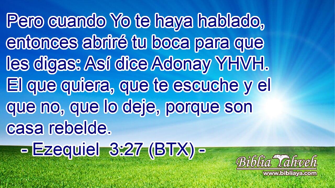 Pero cuando Yo te haya hablado, entonces abriré tu boca para que les digas: Así dice Adonay YHVH. El que quiera, que te escuche y el que no, que lo deje, porque son casa rebelde.