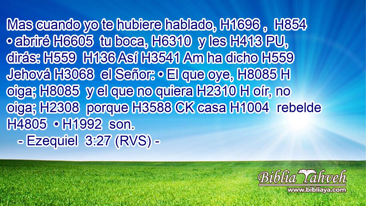 Mas cuando yo te hubiere hablado, H1696 ,  H854 • abriré H6605  tu boca, H6310  y les H413 PU,  dirás: H559  H136 Así H3541 Am ha dicho H559  Jehová H3068  el Señor: • El que oye, H8085 H oiga; H8085  y el que no quiera H2310 H oír, no oiga; H2308  porque H3588 CK casa H1004  rebelde H4805  • H1992  son. 
