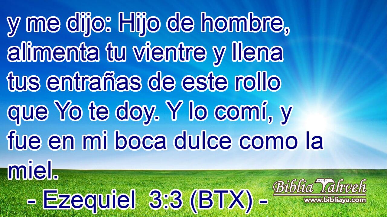 y me dijo: Hijo de hombre, alimenta tu vientre y llena tus entrañas de este rollo que Yo te doy. Y lo comí, y fue en mi boca dulce como la miel.