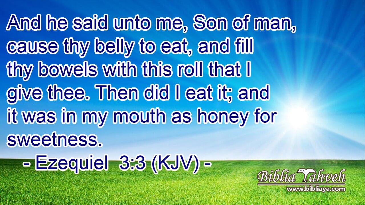 And he said unto me, Son of man, cause thy belly to eat, and fill thy bowels with this roll that I give thee. Then did I eat it; and it was in my mouth as honey for sweetness.