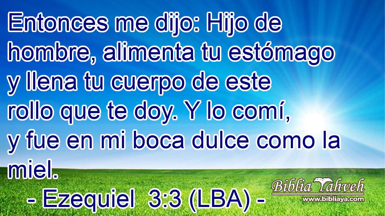 Entonces me dijo: Hijo de hombre, alimenta tu estómago y llena tu cuerpo de este rollo que te doy. Y lo comí, y fue en mi boca dulce como la miel.