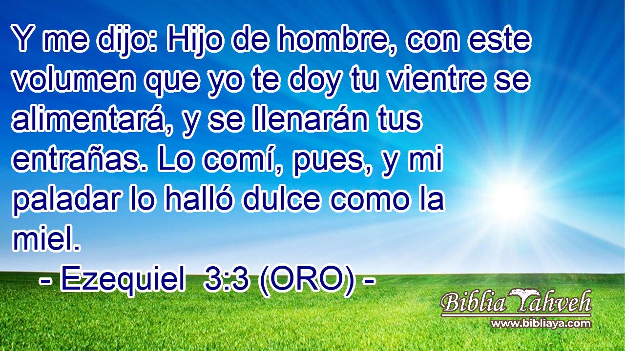  Y me dijo: Hijo de hombre, con este volumen que yo te doy tu vientre se alimentará, y se llenarán tus entrañas. Lo comí, pues, y mi paladar lo halló dulce como la miel. 