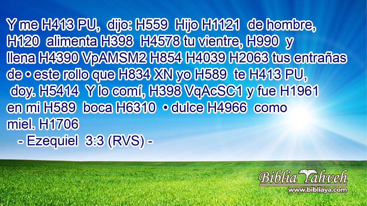 Y me H413 PU,  dijo: H559  Hijo H1121  de hombre, H120  alimenta H398  H4578 tu vientre, H990  y llena H4390 VpAMSM2 H854 H4039 H2063 tus entrañas de • este rollo que H834 XN yo H589  te H413 PU,  doy. H5414  Y lo comí, H398 VqAcSC1 y fue H1961  en mi H589  boca H6310  • dulce H4966  como miel. H1706  