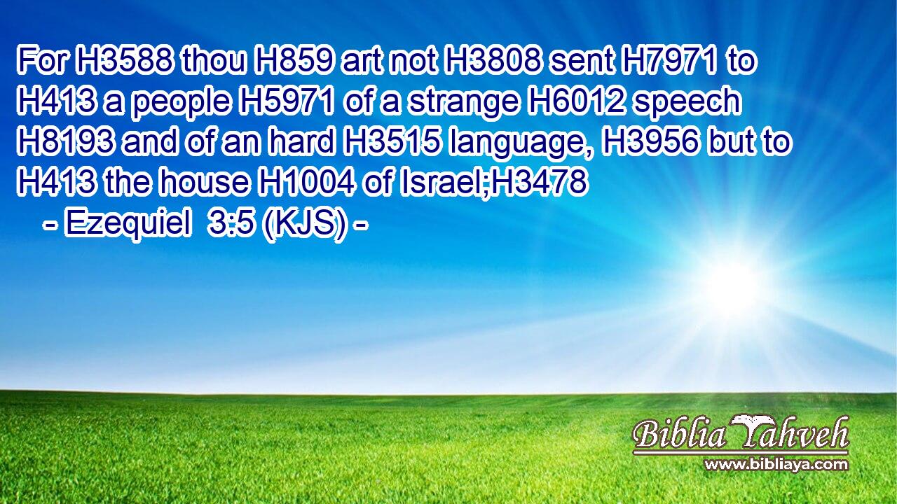 For H3588 thou H859 art not H3808 sent H7971 to H413 a people H5971 of a strange H6012 speech H8193 and of an hard H3515 language, H3956 but to H413 the house H1004 of Israel;H3478
