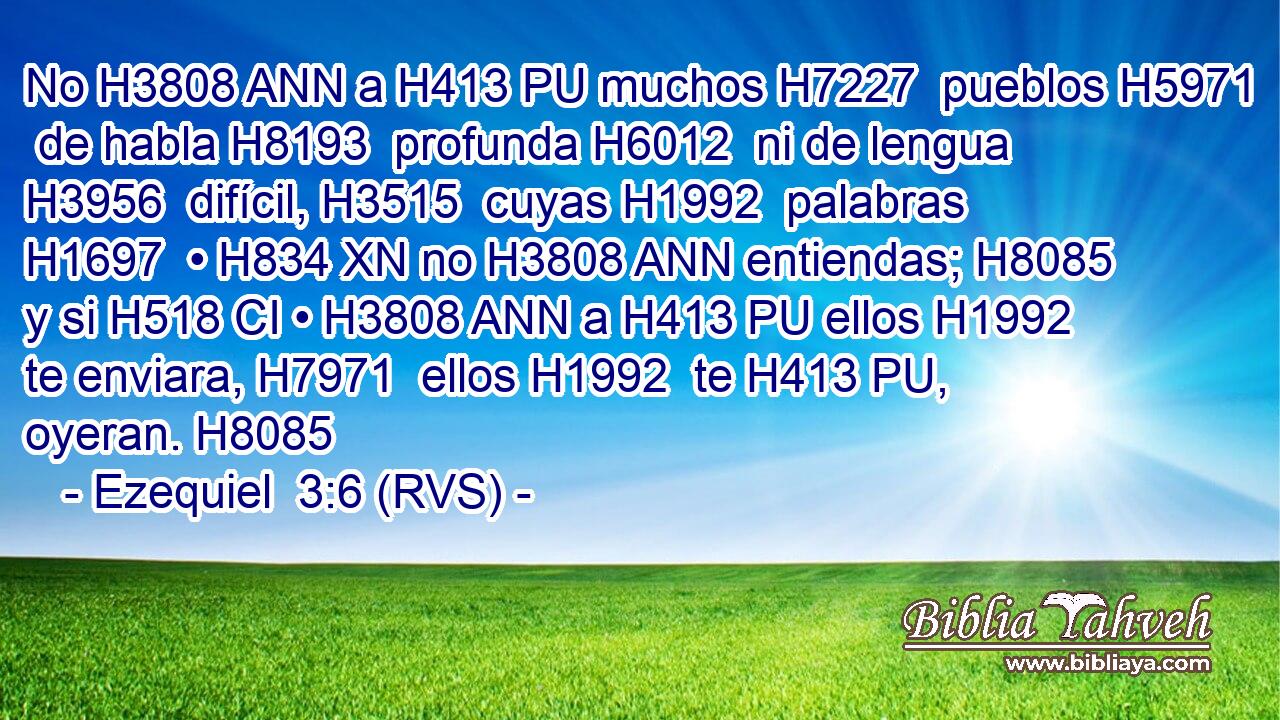 No H3808 ANN a H413 PU muchos H7227  pueblos H5971  de habla H8193  profunda H6012  ni de lengua H3956  difícil, H3515  cuyas H1992  palabras H1697  • H834 XN no H3808 ANN entiendas; H8085  y si H518 CI • H3808 ANN a H413 PU ellos H1992  te enviara, H7971  ellos H1992  te H413 PU,  oyeran. H8085  