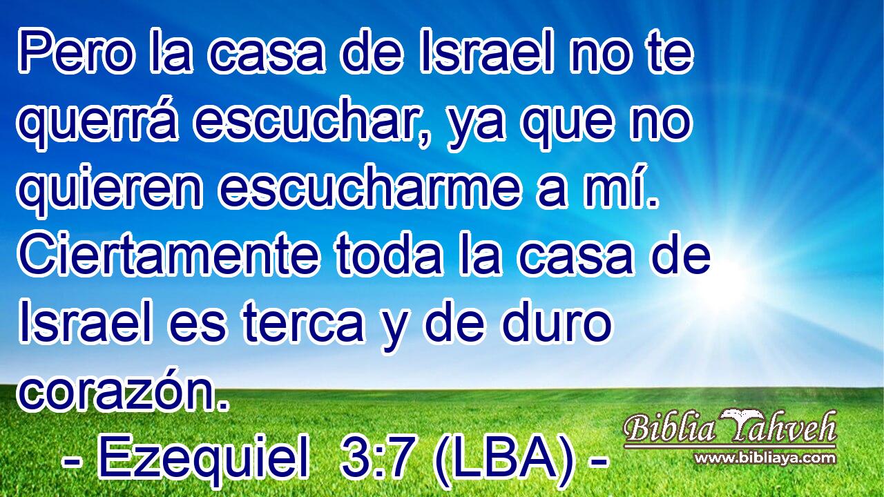 Pero la casa de Israel no te querrá escuchar, ya que no quieren escucharme a mí. Ciertamente toda la casa de Israel es terca y de duro corazón.