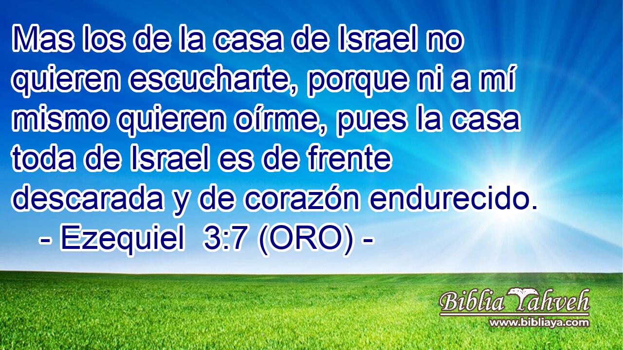  Mas los de la casa de Israel no quieren escucharte, porque ni a mí mismo quieren oírme, pues la casa toda de Israel es de frente descarada y de corazón endurecido. 