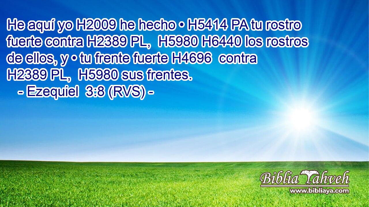He aquí yo H2009 he hecho • H5414 PA tu rostro fuerte contra H2389 PL,  H5980 H6440 los rostros de ellos, y • tu frente fuerte H4696  contra H2389 PL,  H5980 sus frentes. 