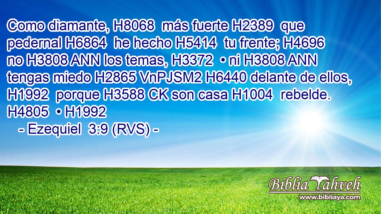 Como diamante, H8068  más fuerte H2389  que pedernal H6864  he hecho H5414  tu frente; H4696  no H3808 ANN los temas, H3372  • ni H3808 ANN tengas miedo H2865 VnPJSM2 H6440 delante de ellos, H1992  porque H3588 CK son casa H1004  rebelde. H4805  • H1992  