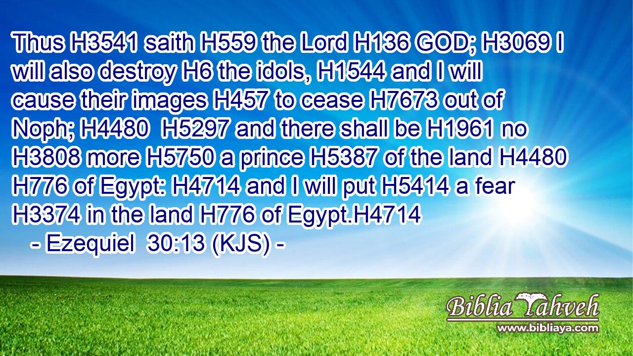Thus H3541 saith H559 the Lord H136 GOD; H3069 I will also destroy H6 the idols, H1544 and I will cause their images H457 to cease H7673 out of Noph; H4480  H5297 and there shall be H1961 no H3808 more H5750 a prince H5387 of the land H4480  H776 of Egypt: H4714 and I will put H5414 a fear H3374 in the land H776 of Egypt.H4714
