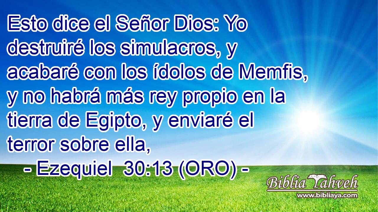  Esto dice el Señor Dios: Yo destruiré los simulacros, y acabaré con los ídolos de Memfis, y no habrá más rey propio en la tierra de Egipto, y enviaré el terror sobre ella, 
