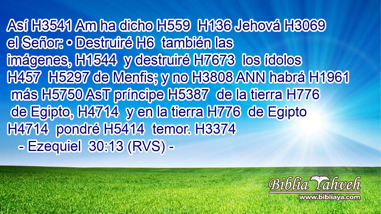 Así H3541 Am ha dicho H559  H136 Jehová H3069  el Señor: • Destruiré H6  también las imágenes, H1544  y destruiré H7673  los ídolos H457  H5297 de Menfis; y no H3808 ANN habrá H1961  más H5750 AsT príncipe H5387  de la tierra H776  de Egipto, H4714  y en la tierra H776  de Egipto H4714  pondré H5414  temor. H3374  
