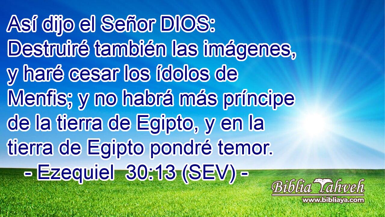 Así dijo el Señor DIOS: Destruiré también las imágenes, y haré cesar los ídolos de Menfis; y no habrá más príncipe de la tierra de Egipto, y en la tierra de Egipto pondré temor.