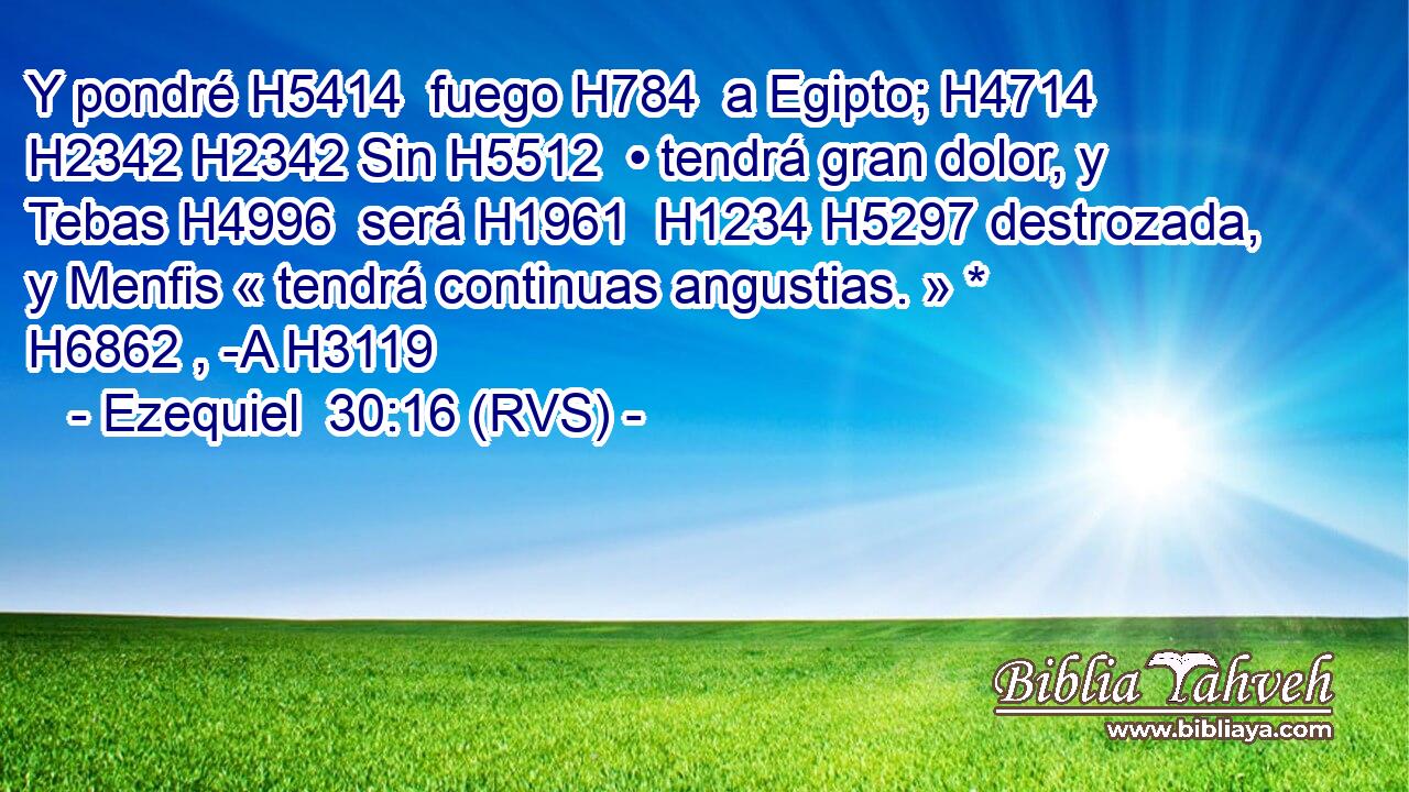 Y pondré H5414  fuego H784  a Egipto; H4714  H2342 H2342 Sin H5512  • tendrá gran dolor, y Tebas H4996  será H1961  H1234 H5297 destrozada, y Menfis « tendrá continuas angustias. » * H6862 , -A H3119 