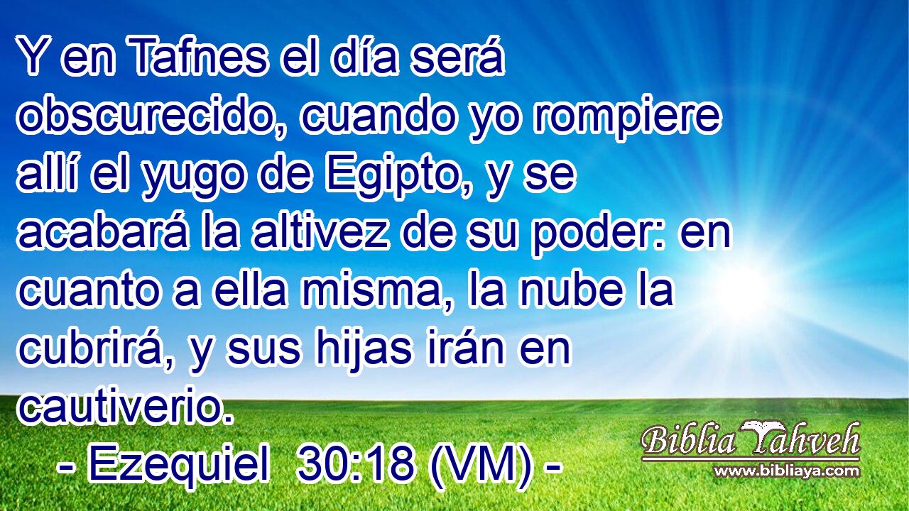  Y en Tafnes el día será obscurecido, cuando yo rompiere allí el yugo de Egipto, y se acabará la altivez de su poder: en cuanto a ella misma, la nube la cubrirá, y sus hijas irán en cautiverio. 