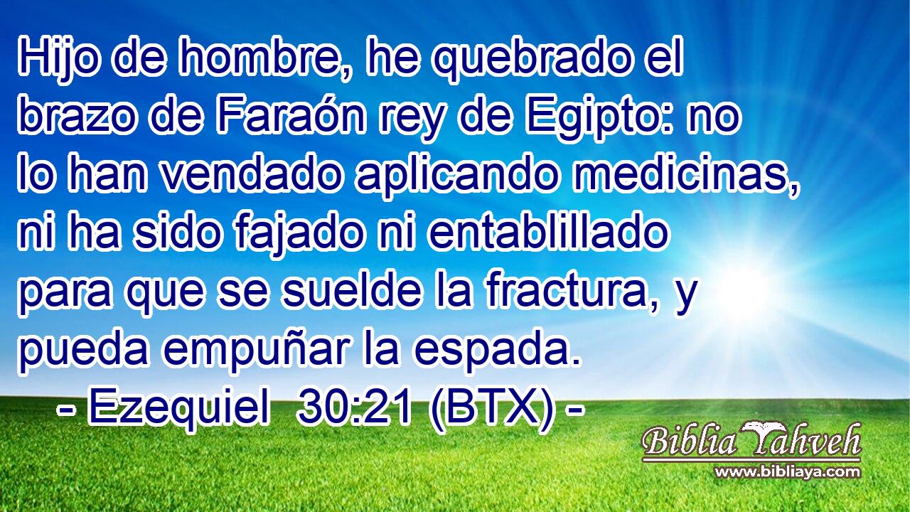 Hijo de hombre, he quebrado el brazo de Faraón rey de Egipto: no lo han vendado aplicando medicinas, ni ha sido fajado ni entablillado para que se suelde la fractura, y pueda empuñar la espada.