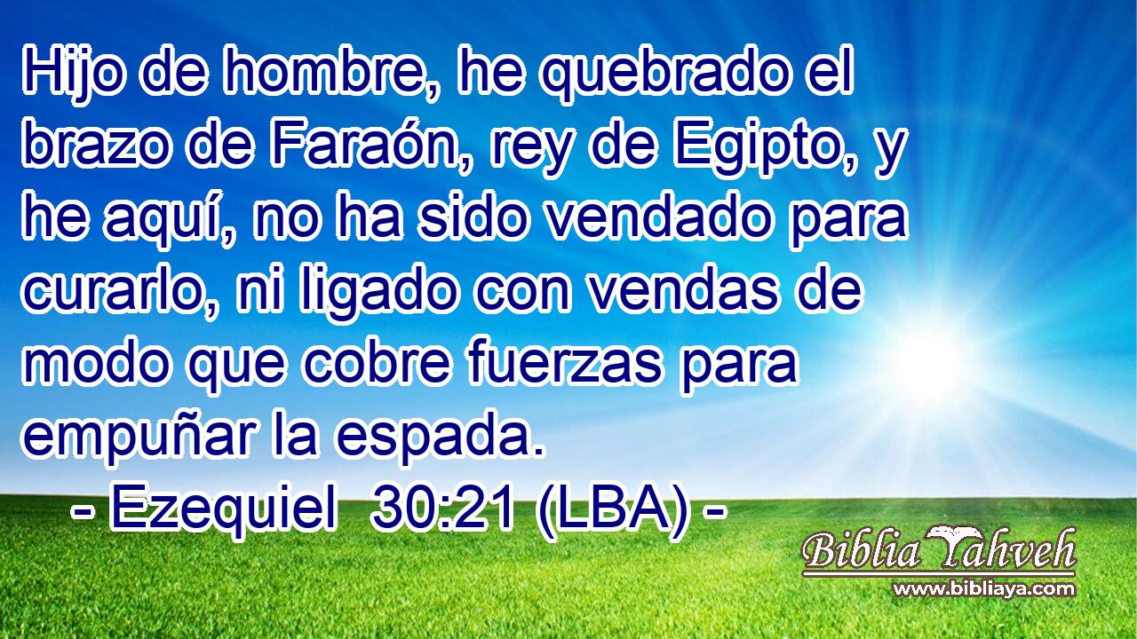 Hijo de hombre, he quebrado el brazo de Faraón, rey de Egipto, y he aquí, no ha sido vendado para curarlo, ni ligado con vendas de modo que cobre fuerzas para empuñar la espada.
