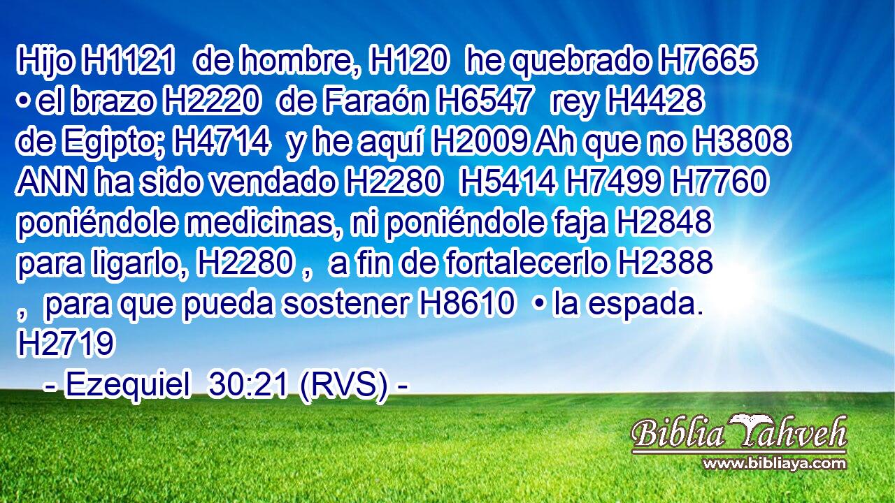 Hijo H1121  de hombre, H120  he quebrado H7665  • el brazo H2220  de Faraón H6547  rey H4428  de Egipto; H4714  y he aquí H2009 Ah que no H3808 ANN ha sido vendado H2280  H5414 H7499 H7760 poniéndole medicinas, ni poniéndole faja H2848  para ligarlo, H2280 ,  a fin de fortalecerlo H2388 ,  para que pueda sostener H8610  • la espada. H2719  