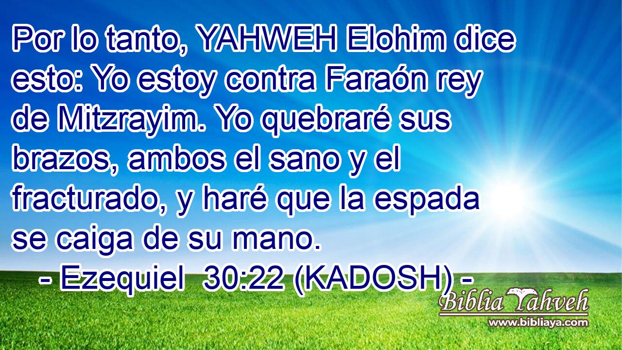  Por lo tanto, YAHWEH Elohim dice esto: Yo estoy contra Faraón rey de Mitzrayim. Yo quebraré sus brazos, ambos el sano y el fracturado, y haré que la espada se caiga de su mano. 
