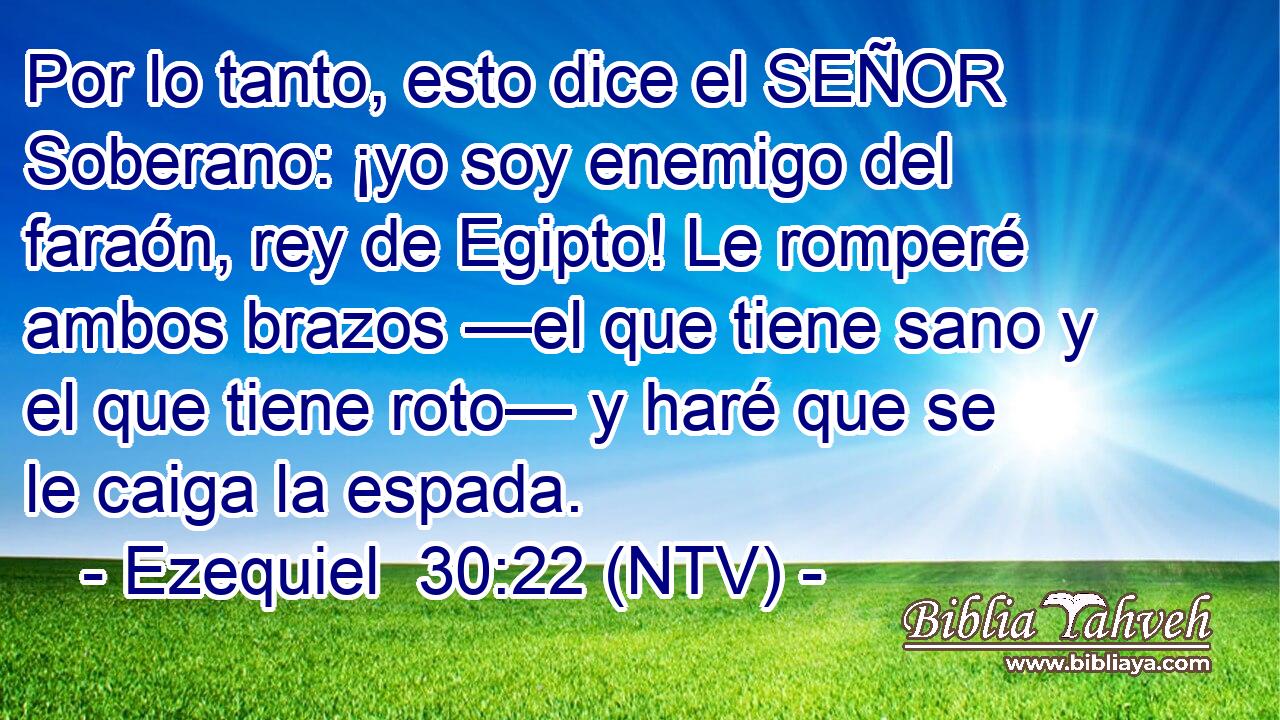 Por lo tanto, esto dice el SEÑOR Soberano: ¡yo soy enemigo del faraón, rey de Egipto! Le romperé ambos brazos —el que tiene sano y el que tiene roto— y haré que se le caiga la espada.