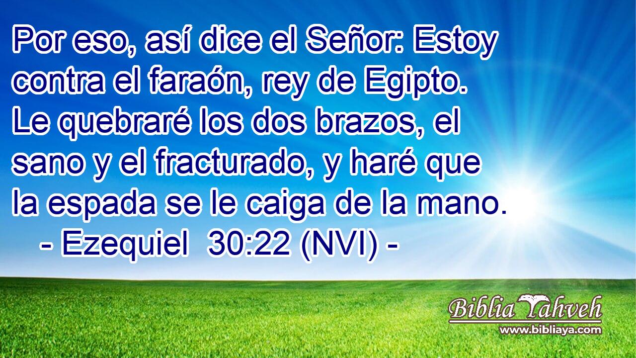  Por eso, así dice el Señor: Estoy contra el faraón, rey de Egipto. Le quebraré los dos brazos, el sano y el fracturado, y haré que la espada se le caiga de la mano. 