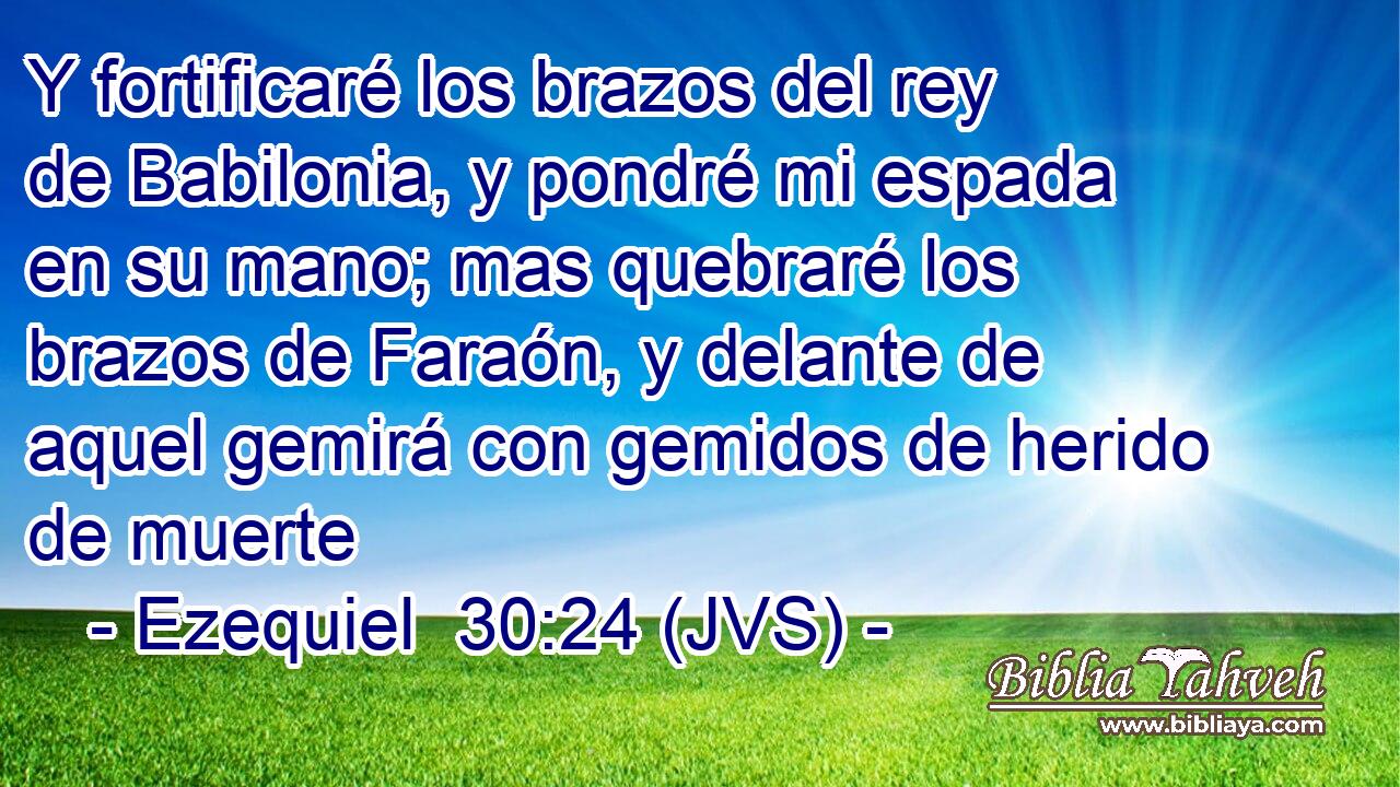 Y fortificaré los brazos del rey de Babilonia, y pondré mi espada en su mano; mas quebraré los brazos de Faraón, y delante de aquel gemirá con gemidos de herido de muerte