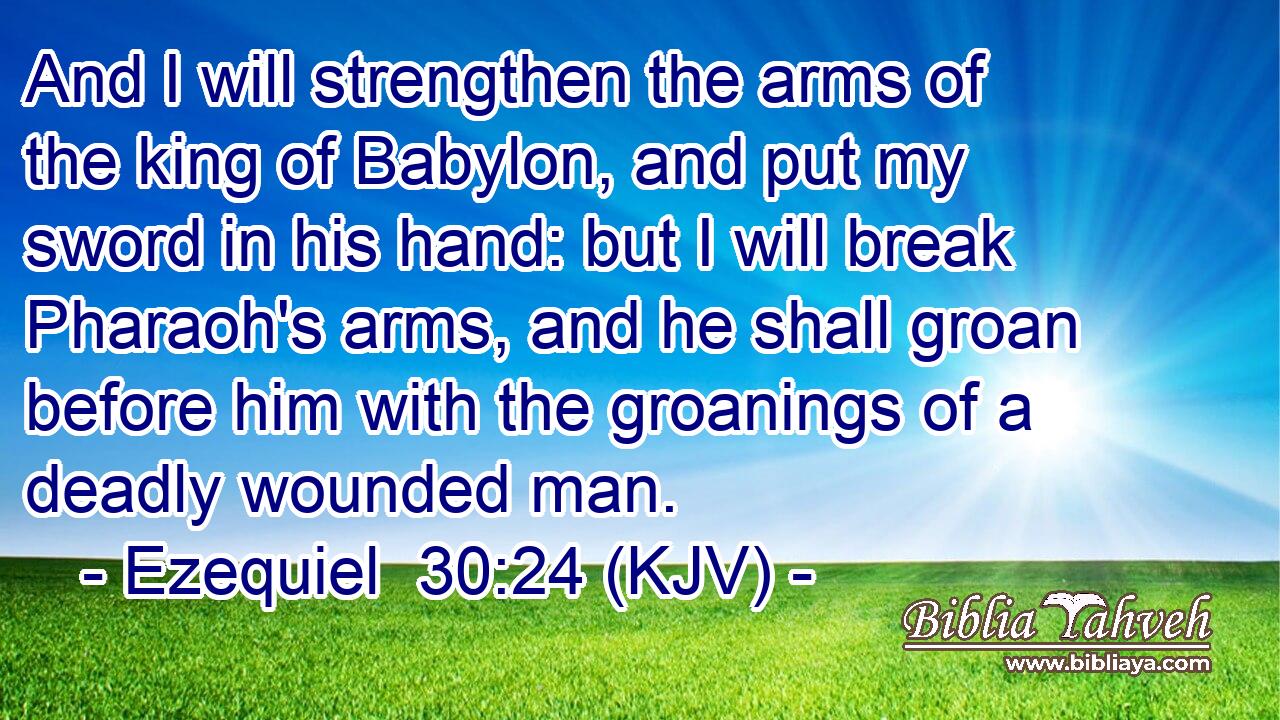 And I will strengthen the arms of the king of Babylon, and put my sword in his hand: but I will break Pharaoh's arms, and he shall groan before him with the groanings of a deadly wounded man.