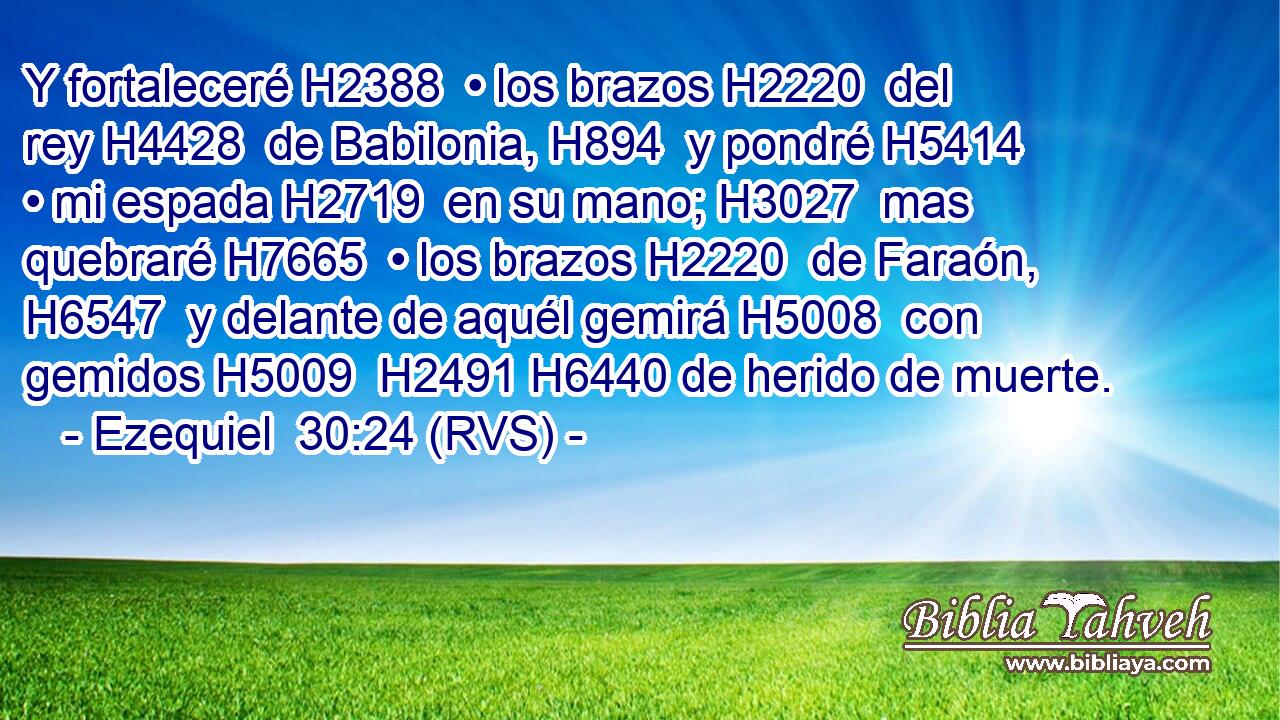 Y fortaleceré H2388  • los brazos H2220  del rey H4428  de Babilonia, H894  y pondré H5414  • mi espada H2719  en su mano; H3027  mas quebraré H7665  • los brazos H2220  de Faraón, H6547  y delante de aquél gemirá H5008  con gemidos H5009  H2491 H6440 de herido de muerte. 