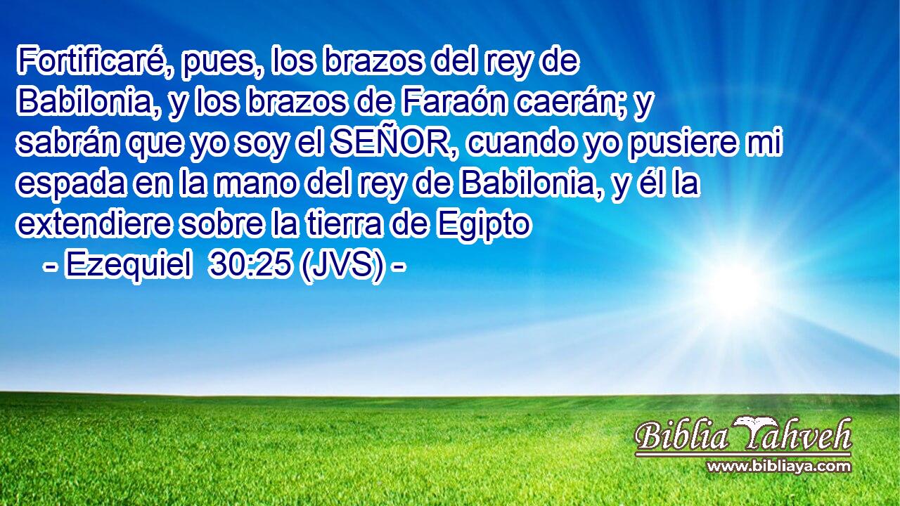 Fortificaré, pues, los brazos del rey de Babilonia, y los brazos de Faraón caerán; y sabrán que yo soy el SEÑOR, cuando yo pusiere mi espada en la mano del rey de Babilonia, y él la extendiere sobre la tierra de Egipto