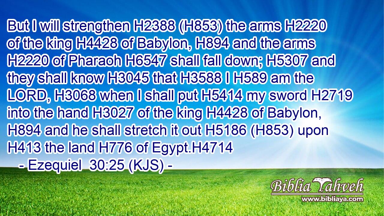 But I will strengthen H2388 (H853) the arms H2220 of the king H4428 of Babylon, H894 and the arms H2220 of Pharaoh H6547 shall fall down; H5307 and they shall know H3045 that H3588 I H589 am the LORD, H3068 when I shall put H5414 my sword H2719 into the hand H3027 of the king H4428 of Babylon, H894 and he shall stretch it out H5186 (H853) upon H413 the land H776 of Egypt.H4714