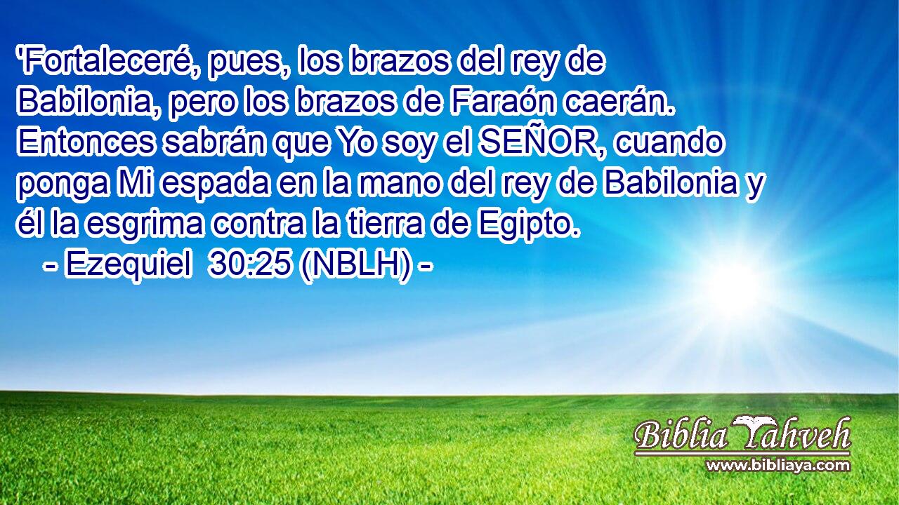  'Fortaleceré, pues, los brazos del rey de Babilonia, pero los brazos de Faraón caerán. Entonces sabrán que Yo soy el SEÑOR, cuando ponga Mi espada en la mano del rey de Babilonia y él la esgrima contra la tierra de Egipto. 