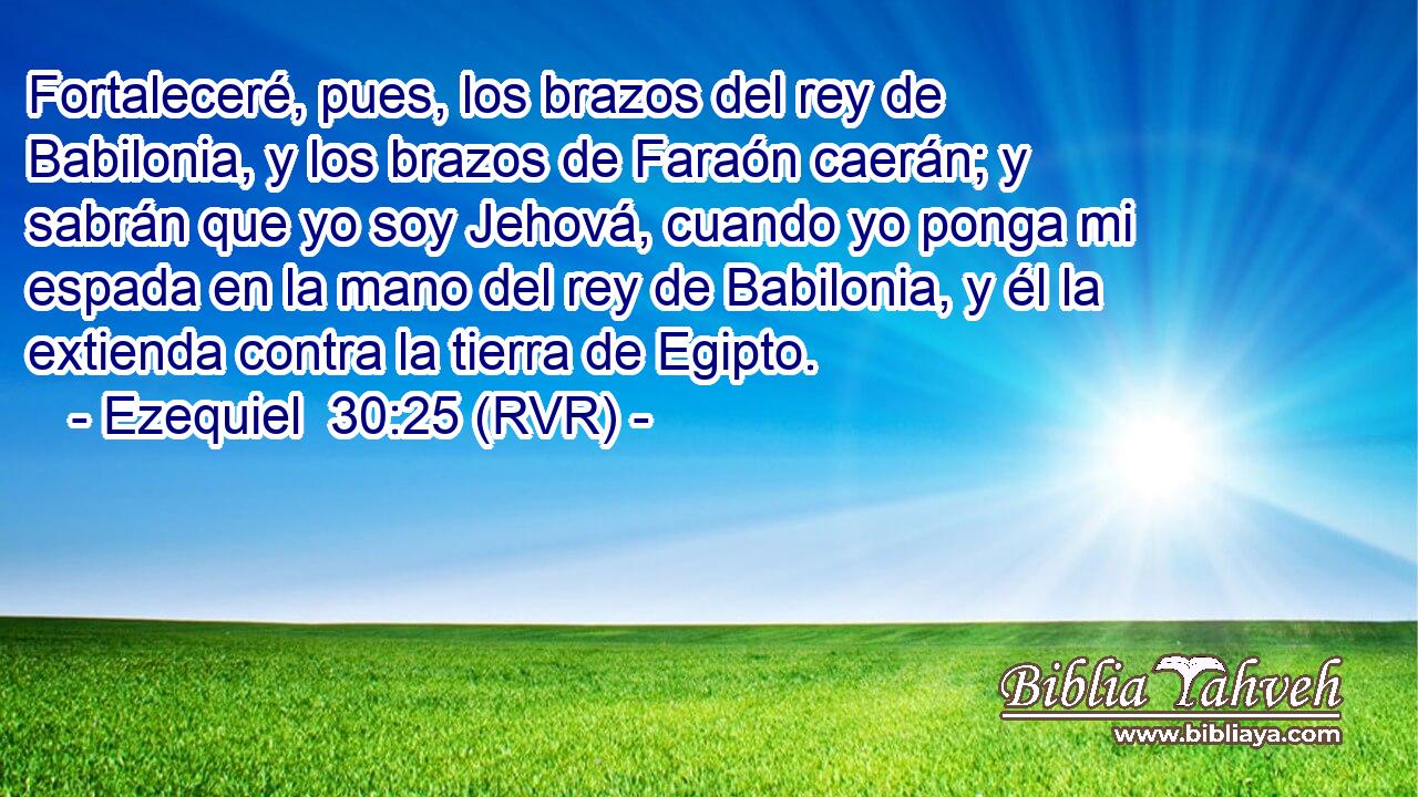Fortaleceré, pues, los brazos del rey de Babilonia, y los brazos de Faraón caerán; y sabrán que yo soy Jehová, cuando yo ponga mi espada en la mano del rey de Babilonia, y él la extienda contra la tierra de Egipto.