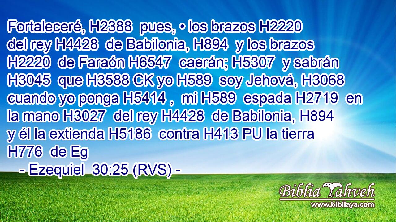 Fortaleceré, H2388  pues, • los brazos H2220  del rey H4428  de Babilonia, H894  y los brazos H2220  de Faraón H6547  caerán; H5307  y sabrán H3045  que H3588 CK yo H589  soy Jehová, H3068  cuando yo ponga H5414 ,  mi H589  espada H2719  en la mano H3027  del rey H4428  de Babilonia, H894  y él la extienda H5186  contra H413 PU la tierra H776  de Eg