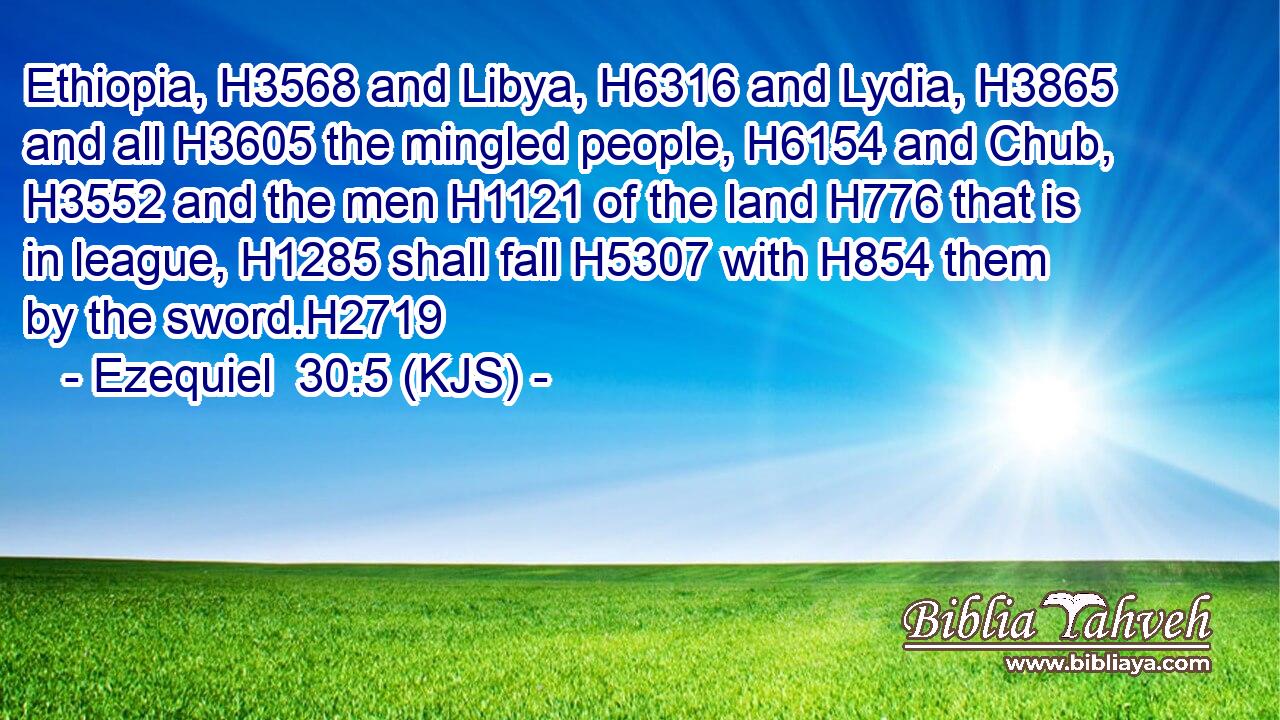 Ethiopia, H3568 and Libya, H6316 and Lydia, H3865 and all H3605 the mingled people, H6154 and Chub, H3552 and the men H1121 of the land H776 that is in league, H1285 shall fall H5307 with H854 them by the sword.H2719